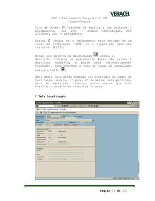 SAP - Treinamento Corporativo PM
(Super-Users)
Página 54 de 256
Tipo de Objeto ð Trata-se da família a que pertence o
equipamento, (Ex: 26C -> Bombas centrífugas, 21N
Ciclones, 2SC -> Secadores);
Status ð Indica se o equipamento esta Montado em um
local de instalação (MONT) ou Á disposição para ser
instalado (LIDI);
Botão lado direito da denominação acessa a
descrição completa do equipamento (caso não exista a
descrição completa, o botão será automaticamente
ocultado). Para retornar a tela do local de instalação
usa-se o botão .
OBS: Nesta tela ainda poderão ser inseridos os dados de
fabricante, modelo, nº peça, nº de série, país produtor,
data de aquisição, tamanho, entre outras que irão
auxiliar o usuário em consultas futuras.
Ÿ Tela Localização
 