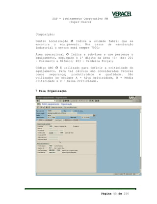 SAP - Treinamento Corporativo PM
(Super-Users)
Página 55 de 256
Composição:
Centro Localização ð Indica a unidade fabril que se
encontra o equipamento. Nos casos de manutenção
industrial o centro será sempre 7000;
Área operacional ð Indica a sub-área a que pertence o
equipamento, expurgado o 1º dígito da área (3) (Ex: 201
– Cozimento e Difusor; 403 – Caldeira Força);
Código ABC ð É utilizado para definir a criticidade do
equipamento. Para tal cálculo são considerados fatores
como: segurança, produtividade e qualidade. São
utilizados os códigos A - Alta criticidade, B - Média
criticidade e C - Baixa criticidade.
Ÿ Tela Organização
 