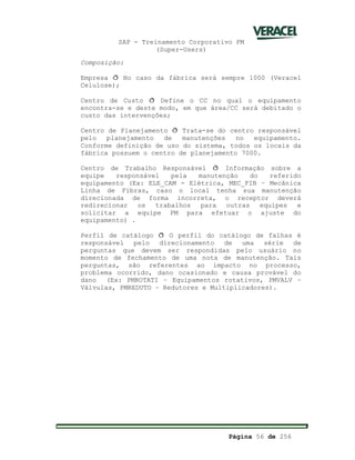 SAP - Treinamento Corporativo PM
(Super-Users)
Página 56 de 256
Composição:
Empresa ð No caso da fábrica será sempre 1000 (Veracel
Celulose);
Centro de Custo ð Define o CC no qual o equipamento
encontra-se e deste modo, em que área/CC será debitado o
custo das intervenções;
Centro de Planejamento ð Trata-se do centro responsável
pelo planejamento de manutenções no equipamento.
Conforme definição de uso do sistema, todos os locais da
fábrica possuem o centro de planejamento 7000.
Centro de Trabalho Responsável ð Informação sobre a
equipe responsável pela manutenção do referido
equipamento (Ex: ELE_CAM - Elétrica, MEC_FIB – Mecânica
Linha de Fibras, caso o local tenha sua manutenção
direcionada de forma incorreta, o receptor deverá
redirecionar os trabalhos para outras equipes e
solicitar a equipe PM para efetuar o ajuste do
equipamento) .
Perfil de catálogo ð O perfil do catálogo de falhas é
responsável pelo direcionamento de uma série de
perguntas que devem ser respondidas pelo usuário no
momento de fechamento de uma nota de manutenção. Tais
perguntas, são referentes ao impacto no processo,
problema ocorrido, dano ocasionado e causa provável do
dano (Ex: PMROTATI – Equipamentos rotativos, PMVALV –
Válvulas, PMREDUTO – Redutores e Multiplicadores).
 