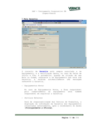 SAP - Treinamento Corporativo PM
(Super-Users)
Página 58 de 256
Ÿ Tela Garantia
O conceito de Garantia está sempre associado a um
Equipamento, e a verificação desta, no caso de Datas de
Início e Fim, é automático. Quando da criação de uma
Nota ou Ordem, referente a um Equipamento que está sob
Garantia, é exibida automaticamente uma mensagem
referente à Garantia.
- Equipamentos Novos
No caso de Equipamentos Novos, a Área responsável
pelo cadastramento do equipamento será também
responsável em registrar a Garantia;
- Serviços Externos
Será de responsabilidade dos Centros de Trabalhos, a
digitação da informação da Garantia dos Equipamentos
consertados externamente, após o recebimento do mesmo
(Principalmente a Oficina).
 