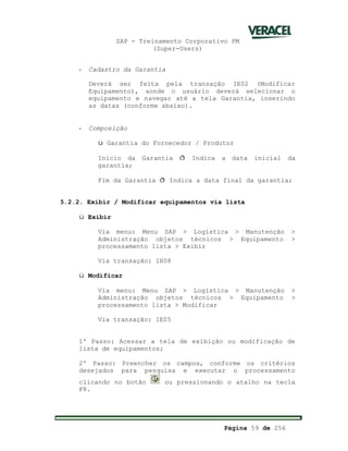 SAP - Treinamento Corporativo PM
(Super-Users)
Página 59 de 256
- Cadastro da Garantia
Deverá ser feita pela transação IE02 (Modificar
Equipamento), aonde o usuário deverá selecionar o
equipamento e navegar até a tela Garantia, inserindo
as datas (conforme abaixo).
- Composição
ü Garantia do Fornecedor / Produtor
Início da Garantia ð Indica a data inicial da
garantia;
Fim da Garantia ð Indica a data final da garantia;
5.2.2. Exibir / Modificar equipamentos via lista
ü Exibir
Via menu: Menu SAP > Logística > Manutenção >
Administração objetos técnicos > Equipamento >
processamento lista > Exibir
Via transação: IH08
ü Modificar
Via menu: Menu SAP > Logística > Manutenção >
Administração objetos técnicos > Equipamento >
processamento lista > Modificar
Via transação: IE05
1º Passo: Acessar a tela de exibição ou modificação de
lista de equipamentos;
2º Passo: Preencher os campos, conforme os critérios
desejados para pesquisa e executar o processamento
clicando no botão ou pressionando o atalho na tecla
F8.
 