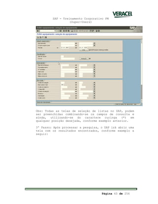SAP - Treinamento Corporativo PM
(Super-Users)
Página 60 de 256
Obs: Todas as telas de seleção de listas no SAP, podem
ser preenchidas combinando-se os campos de consulta e
ainda, utilizando-se do caractere curinga (*) em
qualquer posição desejada, conforme exemplo anterior.
3º Passo: Após processar a pesquisa, o SAP irá abrir uma
tela com os resultados encontrados, conforme exemplo a
seguir:
 