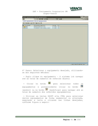 SAP - Treinamento Corporativo PM
(Super-Users)
Página 61 de 256
4º Passo: Selecionar o equipamento desejado, utilizando-
se dos seguintes métodos:
- Duplo clique no equipamento – O sistema irá navegar
até as telas de cadastro do referido objeto;
- Clicar no botão para selecionar todos os
equipamentos e posteriormente clicar no botão
(exibir) ou no botão (modificar) para navegar até as
telas de cadastro dos referidos equipamentos;
- Utilizar as teclas SHIFT e/ou CTRL para selecionar
vários equipamentos de forma seqüencial ou alternada,
segurando a tecla e clicando nas linhas desejadas,
conforme figura a seguir:
 