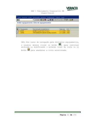 SAP - Treinamento Corporativo PM
(Super-Users)
Página 62 de 256
OBS: Nos casos de navegação para múltiplos equipamentos,
o usuário deverá clicar no botão , para continuar
exibindo ou modificando o próximo local da lista ou no
botão para abandonar a lista selecionada.
 