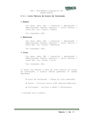 SAP - Treinamento Corporativo PM
(Super-Users)
Página 64 de 256
5.3.1. Lista Técnica de Locais de Instalação
ü Exibir
Via menu: Menu SAP > Logística > Manutenção >
Administração objetos técnicos > Lista Técnica >
Lista Téc. loc. instal > Exibir
Via transação: IB13
ü Modificar
Via menu: Menu SAP > Logística > Manutenção >
Administração objetos técnicos > Lista Técnica >
Lista Téc. loc. instal > Modificar
Via transação: IB12
ü Criar
Via menu: Menu SAP > Logística > Manutenção >
Administração objetos técnicos > Lista Técnica >
Lista Téc. loc. instal > Criar
Via transação: IB11
1º Passo: Ao acessar a tela de lista técnica de locais
de instalação, o usuário deverá preencher os campos
desejados
ü Local de Instalação – Código do local desejado;
ü Centro – Utilizar centro 7000 (Veracel–Fábrica);
ü Utilização – utilizar a opção 3 (Universal);
, conforme tela a seguir:
 