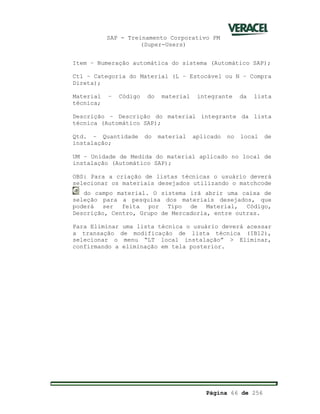 SAP - Treinamento Corporativo PM
(Super-Users)
Página 66 de 256
Item – Numeração automática do sistema (Automático SAP);
Ctl – Categoria do Material (L – Estocável ou N – Compra
Direta);
Material – Código do material integrante da lista
técnica;
Descrição – Descrição do material integrante da lista
técnica (Automático SAP);
Qtd. – Quantidade do material aplicado no local de
instalação;
UM – Unidade de Medida do material aplicado no local de
instalação (Automático SAP);
OBS: Para a criação de listas técnicas o usuário deverá
selecionar os materiais desejados utilizando o matchcode
do campo material. O sistema irá abrir uma caixa de
seleção para a pesquisa dos materiais desejados, que
poderá ser feita por Tipo de Material, Código,
Descrição, Centro, Grupo de Mercadoria, entre outras.
Para Eliminar uma lista técnica o usuário deverá acessar
a transação de modificação de lista técnica (IB12),
selecionar o menu “LT local instalação” > Eliminar,
confirmando a eliminação em tela posterior.
 