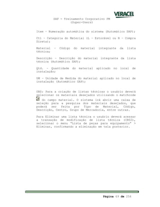 SAP - Treinamento Corporativo PM
(Super-Users)
Página 69 de 256
Item – Numeração automática do sistema (Automático SAP);
Ctl – Categoria do Material (L – Estocável ou N – Compra
Direta);
Material – Código do material integrante da lista
técnica;
Descrição – Descrição do material integrante da lista
técnica (Automático SAP);
Qtd. – Quantidade do material aplicado no local de
instalação;
UM – Unidade de Medida do material aplicado no local de
instalação (Automático SAP);
OBS: Para a criação de listas técnicas o usuário deverá
selecionar os materiais desejados utilizando o matchcode
do campo material. O sistema irá abrir uma caixa de
seleção para a pesquisa dos materiais desejados, que
poderá ser feita por Tipo de Material, Código,
Descrição, Centro, Grupo de Mercadoria, entre outras.
Para Eliminar uma lista técnica o usuário deverá acessar
a transação de modificação de lista técnica (IB02),
selecionar o menu “Lista de peças para equipamento” >
Eliminar, confirmando a eliminação em tela posterior.
 