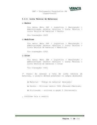 SAP - Treinamento Corporativo PM
(Super-Users)
Página 70 de 256
5.3.3. Lista Técnica de Materiais
ü Exibir
Via menu: Menu SAP > Logística > Manutenção >
Administração objetos técnicos > Lista Técnica >
Lista Técnica de material > Exibir
Via transação: CS03
ü Modificar
Via menu: Menu SAP > Logística > Manutenção >
Administração objetos técnicos > Lista Técnica >
Lista Técnica de material > Modificar
Via transação: CS02
ü Criar
Via menu: Menu SAP > Logística > Manutenção >
Administração objetos técnicos > Lista Técnica >
Lista Técnica de material > Criar
Via transação: CS01
1º Passo: Ao acessar a tela de lista técnica de
material, o usuário deverá preencher os campos desejados
ü Material – Código do material desejado;
ü Centro – Utilizar centro 7000 (Veracel–Fábrica);
ü Utilização – utilizar a opção 3 (Universal);
, conforme tela a seguir:
 