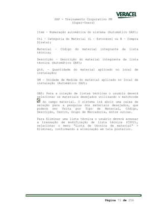 SAP - Treinamento Corporativo PM
(Super-Users)
Página 72 de 256
Item – Numeração automática do sistema (Automático SAP);
Ctl – Categoria do Material (L – Estocável ou N – Compra
Direta);
Material – Código do material integrante da lista
técnica;
Descrição – Descrição do material integrante da lista
técnica (Automático SAP);
Qtd. – Quantidade do material aplicado no local de
instalação;
UM – Unidade de Medida do material aplicado no local de
instalação (Automático SAP);
OBS: Para a criação de listas técnicas o usuário deverá
selecionar os materiais desejados utilizando o matchcode
do campo material. O sistema irá abrir uma caixa de
seleção para a pesquisa dos materiais desejados, que
poderá ser feita por Tipo de Material, Código,
Descrição, Centro, Grupo de Mercadoria, entre outras.
Para Eliminar uma lista técnica o usuário deverá acessar
a transação de modificação de lista técnica (CS02),
selecionar o menu “Lista de técnica de material” >
Eliminar, confirmando a eliminação em tela posterior.
 
