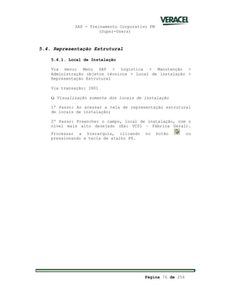 SAP - Treinamento Corporativo PM
(Super-Users)
Página 76 de 256
5.4. Representação Estrutural
5.4.1. Local de Instalação
Via menu: Menu SAP > Logística > Manutenção >
Administração objetos técnicos > Local de instalação >
Representação Estrutural
Via transação: IH01
ü Visualização somente dos locais de instalação
1º Passo: Ao acessar a tela de representação estrutural
de locais de instalação;
2º Passo: Preencher o campo, local de instalação, com o
nível mais alto desejado (Ex: VC01 – Fábrica Geral).
Processar a hierarquia, clicando no botão ou
pressionando a tecla de atalho F8.
 