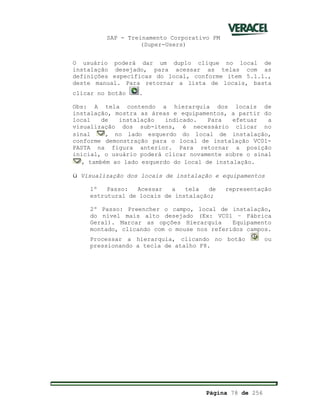 SAP - Treinamento Corporativo PM
(Super-Users)
Página 78 de 256
O usuário poderá dar um duplo clique no local de
instalação desejado, para acessar as telas com as
definições específicas do local, conforme item 5.1.1.,
deste manual. Para retornar a lista de locais, basta
clicar no botão .
Obs: A tela contendo a hierarquia dos locais de
instalação, mostra as áreas e equipamentos, a partir do
local de instalação indicado. Para efetuar a
visualização dos sub-itens, é necessário clicar no
sinal , no lado esquerdo do local de instalação,
conforme demonstração para o local de instalação VC01-
PASTA na figura anterior. Para retornar a posição
inicial, o usuário poderá clicar novamente sobre o sinal
, também ao lado esquerdo do local de instalação.
ü Visualização dos locais de instalação e equipamentos
1º Passo: Acessar a tela de representação
estrutural de locais de instalação;
2º Passo: Preencher o campo, local de instalação,
do nível mais alto desejado (Ex: VC01 – Fábrica
Geral). Marcar as opções Hierarquia Equipamento
montado, clicando com o mouse nos referidos campos.
Processar a hierarquia, clicando no botão ou
pressionando a tecla de atalho F8.
 