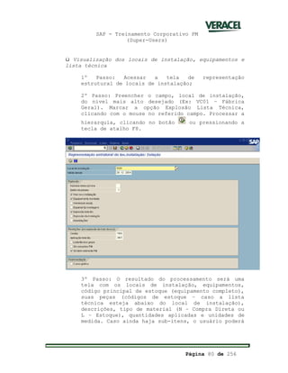 SAP - Treinamento Corporativo PM
(Super-Users)
Página 80 de 256
ü Visualização dos locais de instalação, equipamentos e
lista técnica
1º Passo: Acessar a tela de representação
estrutural de locais de instalação;
2º Passo: Preencher o campo, local de instalação,
do nível mais alto desejado (Ex: VC01 – Fábrica
Geral). Marcar a opção Explosão Lista Técnica,
clicando com o mouse no referido campo. Processar a
hierarquia, clicando no botão ou pressionando a
tecla de atalho F8.
3º Passo: O resultado do processamento será uma
tela com os locais de instalação, equipamentos,
código principal de estoque (equipamento completo),
suas peças (códigos de estoque – caso a lista
técnica esteja abaixo do local de instalação),
descrições, tipo de material (N – Compra Direta ou
L – Estoque), quantidades aplicadas e unidades de
medida. Caso ainda haja sub-itens, o usuário poderá
 