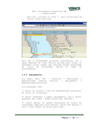 SAP - Treinamento Corporativo PM
(Super-Users)
Página 81 de 256
abri-los, clicando no sinal +, para verificação de
outras listas técnicas;
Obs: Não é recomendado processar hierarquias, com a
opção Explosão de lista técnica marcada para áreas, ou
quaisquer outras opções que retornem grande quantidade
de locais de instalação, devido ao tempo de
processamento.
5.4.2. Equipamentos
Via menu: Menu SAP > Logística > Manutenção >
Administração objetos técnicos > Equipamento >
Representação Estrutural
Via transação: IH03
1º Passo: Ao acessar a tela de representação estrutural
de locais de instalação;
2º Passo: Preencher o campo, equipamento, com o objeto
desejado (Ex: 99995 – Bomba Sulzer Mod. XPTZ432).
3º Passo: Marcar as opções Hierarquia de Locais de
Instalação, Explosão Lista Técnica, assim como digitar o
valor 1 para Número de Níveis para cima.
 
