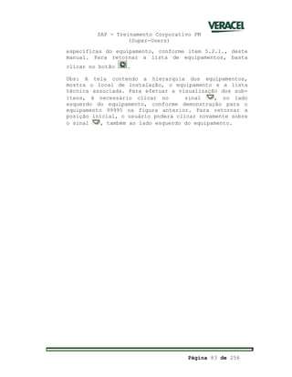 SAP - Treinamento Corporativo PM
(Super-Users)
Página 83 de 256
específicas do equipamento, conforme item 5.2.1., deste
manual. Para retornar a lista de equipamentos, basta
clicar no botão .
Obs: A tela contendo a hierarquia dos equipamentos,
mostra o local de instalação, o equipamento e a lista
técnica associada. Para efetuar a visualização dos sub-
itens, é necessário clicar no sinal , no lado
esquerdo do equipamento, conforme demonstração para o
equipamento 99995 na figura anterior. Para retornar a
posição inicial, o usuário poderá clicar novamente sobre
o sinal , também ao lado esquerdo do equipamento.
 