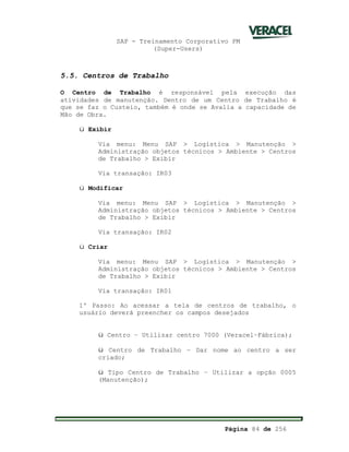SAP - Treinamento Corporativo PM
(Super-Users)
Página 84 de 256
5.5. Centros de Trabalho
O Centro de Trabalho é responsável pela execução das
atividades de manutenção. Dentro de um Centro de Trabalho é
que se faz o Custeio, também é onde se Avalia a capacidade de
Mão de Obra.
ü Exibir
Via menu: Menu SAP > Logística > Manutenção >
Administração objetos técnicos > Ambiente > Centros
de Trabalho > Exibir
Via transação: IR03
ü Modificar
Via menu: Menu SAP > Logística > Manutenção >
Administração objetos técnicos > Ambiente > Centros
de Trabalho > Exibir
Via transação: IR02
ü Criar
Via menu: Menu SAP > Logística > Manutenção >
Administração objetos técnicos > Ambiente > Centros
de Trabalho > Exibir
Via transação: IR01
1º Passo: Ao acessar a tela de centros de trabalho, o
usuário deverá preencher os campos desejados
ü Centro – Utilizar centro 7000 (Veracel–Fábrica);
ü Centro de Trabalho – Dar nome ao centro a ser
criado;
ü Tipo Centro de Trabalho – Utilizar a opção 0005
(Manutenção);
 