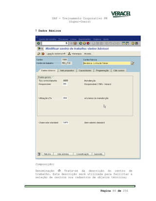 SAP - Treinamento Corporativo PM
(Super-Users)
Página 86 de 256
Ÿ Dados Básicos
Composição:
Denominação ð Trata-se da descrição do centro de
trabalho. Esta descrição será utilizada para facilitar a
seleção de centros nos cadastros de objetos técnicos;
 