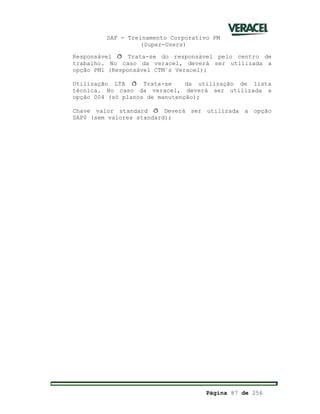 SAP - Treinamento Corporativo PM
(Super-Users)
Página 87 de 256
Responsável ð Trata-se do responsável pelo centro de
trabalho. No caso da veracel, deverá ser utilizada a
opção PM1 (Responsável CTM´s Veracel);
Utilização LTA ð Trata-se da utilização de lista
técnica. No caso da veracel, deverá ser utilizada a
opção 004 (só planos de manutenção);
Chave valor standard ð Deverá ser utilizada a opção
SAP0 (sem valores standard);
 