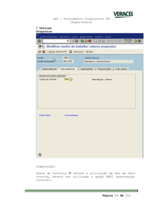 SAP - Treinamento Corporativo PM
(Super-Users)
Página 88 de 256
Ÿ Valores
Propostos
Composição:
Chave de Controle ð Define a utilização de mão de obra
interna, deverá ser utilizada a opção PM01 (manutenção
interna);
 