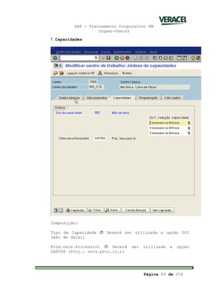 SAP - Treinamento Corporativo PM
(Super-Users)
Página 89 de 256
Ÿ Capacidades
Composição:
Tipo de Capacidade ð Deverá ser utilizada a opção 002
(mão de obra);
Fórm.necs.Processint ð Deverá ser utilizada a opção
SAP008 (Proj.: necs.proc.in.);
 
