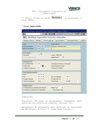SAP - Treinamento Corporativo PM
(Super-Users)
Página 90 de 256
3º Passo: Clicar no botão ou pressionar a
tecla ENTER.
Ÿ Criar Capacidade
Composição:
Grp.planej. ð Grupo de planejamento responsável pela
definição dos centros de trabalho. Utilizar VC1;
Agrupamento ð Agrupamento para definição de capacidade
de manutenção. Utilizar 01 (Capacidade Veracel);
 