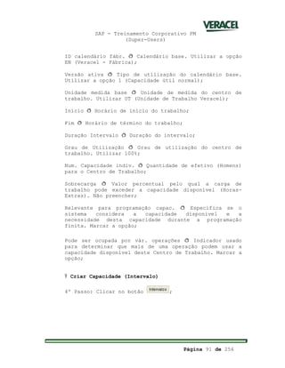 SAP - Treinamento Corporativo PM
(Super-Users)
Página 91 de 256
ID calendário fábr. ð Calendário base. Utilizar a opção
EN (Veracel - Fábrica);
Versão ativa ð Tipo de utilização do calendário base.
Utilizar a opção 1 (Capacidade útil normal);
Unidade medida base ð Unidade de medida do centro de
trabalho. Utilizar UT (Unidade de Trabalho Veracel);
Início ð Horário de início do trabalho;
Fim ð Horário de término do trabalho;
Duração Intervalo ð Duração do intervalo;
Grau de Utilização ð Grau de utilização do centro de
trabalho. Utilizar 100%;
Num. Capacidade indiv. ð Quantidade de efetivo (Homens)
para o Centro de Trabalho;
Sobrecarga ð Valor percentual pelo qual a carga de
trabalho pode exceder a capacidade disponível (Horas-
Extras). Não preencher;
Relevante para programação capac. ð Especifica se o
sistema considera a capacidade disponível e a
necessidade desta capacidade durante a programação
finita. Marcar a opção;
Pode ser ocupada por vár. operações ð Indicador usado
para determinar que mais de uma operação podem usar a
capacidade disponível deste Centro de Trabalho. Marcar a
opção;
Ÿ Criar Capacidade (Intervalo)
4º Passo: Clicar no botão ;
 