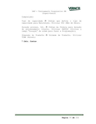 SAP - Treinamento Corporativo PM
(Super-Users)
Página 94 de 256
Composição:
Tipo de capacidade ð Código que define o tipo de
capacidade para Manutenção. Utilizar 002 (Mão de Obra);
Duração process. Int. ð Código da fórmula para duração
do processamento interno. Utilizar SAP004 (Utiliza o
campo “Duração” da ordem para fazer a Programação);
Dimensão do Trabalho ð Unidade de Trabalho. Utilizar
TIME (Horas);
Ÿ Cálc. Custos
 