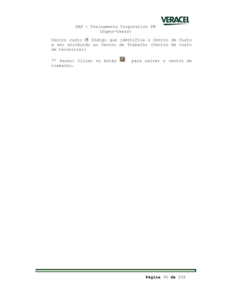 SAP - Treinamento Corporativo PM
(Super-Users)
Página 96 de 256
Centro custo ð Código que identifica o Centro de Custo
a ser atribuído ao Centro de Trabalho (Centro de custo
de terceiros);
7º Passo: Clicar no botão para salvar o centro de
trabalho.
 