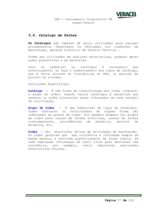 SAP - Treinamento Corporativo PM
(Super-Users)
Página 97 de 256
5.6. Catálogo de Falhas
Os Catálogos são tabelas de apoio utilizadas para agrupar
procedimentos observados ou efetuados nos trabalhos de
manutenção, gerando histórico de Objetos Técnicos .
Podem ser utilizados em análises estatísticas, podendo gerar
ações preventivas e de melhorias.
Para se cadastrar os catálogos é necessário que
anteriormente, se faça o cadastramento dos tipos de catálogo,
que é feita através do Customizing do SAP, no período de
projeto do sistema.
Definições Específicas:
Catálogo : É uma forma de classificação dos codes (códigos)
e grupo de codes. Usando vários catálogos é garantido que
somente os codes relevantes serão informados em cada estágio
da notificação.
Grupo de Codes : É uma subdivisão de tipos de Catálogos.
Codes similares ou relacionados de alguma forma são
combinados em grupos de codes. Por exemplo podemos ter grupos
de codes para causas de falhas elétricas, causas de falhas
instrumentação, providências de mecânica, motivos de
mecânica, etc.
Codes : São descrições únicas de atividades de manutenção.
Os codes garantem que uma ocorrência é informada sempre da
mesma maneira e avaliada posteriormente de forma lógica. Se
cada empregado informasse um texto livre para descrever uma
ocorrência, por exemplo, seria impossível avaliações
estatísticas futuras.
 