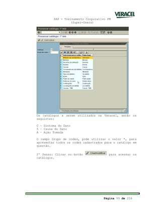 SAP - Treinamento Corporativo PM
(Super-Users)
Página 99 de 256
Os catálogos a serem utilizados na Veracel, serão os
seguintes:
C – Sintoma do Dano
5 – Causa do Dano
A – Ação Tomada
O campo Grupo de codes, pode utilizar o valor *, para
apresentar todos os codes cadastrados para o catálogo em
questão.
2º Passo: Clicar no botão para acessar os
catálogos.
 