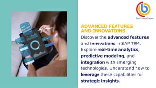 ADVANCED FEATURES
AND INNOVATIONS
Discover the advanced features
and innovations in SAP TRM.
Explore real-time analytics,
predictive modeling, and
integration with emerging
technologies. Understand how to
leverage these capabilities for
strategic insights.
 