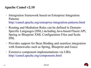 11 RED HAT
Apache Camel v2.10
● Intergration framework based on Enterprise Integration
Patterns
http://camel.apache.org/enterprise-integration-patterns.html
● Routing and Mediation Rules can be defined in Domain-
Specific Languages (DSL) including Java-based Fluent API,
Spring or Blueprint XML Configuration Files and Scala
DSL
● Provides support for Bean Binding and seamless integration
with frameworks such as Spring, Blueprint and Guice
● Extensive component implementations via URIs
http://camel.apache.org/components.html
 