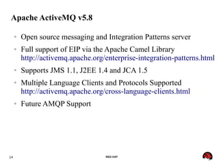 14 RED HAT
Apache ActiveMQ v5.8
● Open source messaging and Integration Patterns server
● Full support of EIP via the Apache Camel Library
http://activemq.apache.org/enterprise-integration-patterns.html
● Supports JMS 1.1, J2EE 1.4 and JCA 1.5
● Multiple Language Clients and Protocols Supported
http://activemq.apache.org/cross-language-clients.html
● Future AMQP Support
 