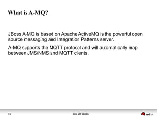 RED HAT JBOSS15
What is A-MQ?
JBoss A-MQ is based on Apache ActiveMQ is the powerful open
source messaging and Integration Patterns server.
A-MQ supports the MQTT protocol and will automatically map
between JMS/NMS and MQTT clients.
 