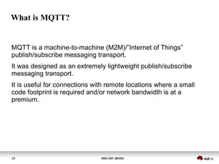 RED HAT JBOSS16
What is MQTT?
MQTT is a machine-to-machine (M2M)/”Internet of Things”
publish/subscribe messaging transport.
It was designed as an extremely lightweight publish/subscribe
messaging transport.
It is useful for connections with remote locations where a small
code footprint is required and/or network bandwidth is at a
premium.
 