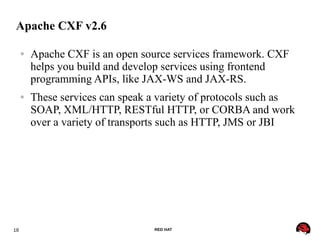 18 RED HAT
Apache CXF v2.6
● Apache CXF is an open source services framework. CXF
helps you build and develop services using frontend
programming APIs, like JAX-WS and JAX-RS.
● These services can speak a variety of protocols such as
SOAP, XML/HTTP, RESTful HTTP, or CORBA and work
over a variety of transports such as HTTP, JMS or JBI
 
