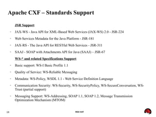 19 RED HAT
Apache CXF – Standards Support
JSR Support
● JAX-WS - Java API for XML-Based Web Services (JAX-WS) 2.0 - JSR-224
● Web Services Metadata for the Java Platform - JSR-181
● JAX-RS - The Java API for RESTful Web Services - JSR-311
● SAAJ - SOAP with Attachments API for Java (SAAJ) – JSR-67
WS-* and related Specifications Support
● Basic support: WS-I Basic Profile 1.1
● Quality of Service: WS-Reliable Messaging
● Metadata: WS-Policy, WSDL 1.1 - Web Service Definition Language
● Communication Security: WS-Security, WS-SecurityPolicy, WS-SecureConversation, WS-
Trust (partial support)
● Messaging Support: WS-Addressing, SOAP 1.1, SOAP 1.2, Message Transmission
Optimization Mechanism (MTOM)
 