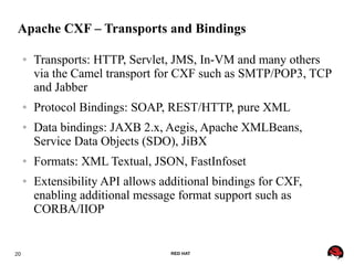 20 RED HAT
Apache CXF – Transports and Bindings
● Transports: HTTP, Servlet, JMS, In-VM and many others
via the Camel transport for CXF such as SMTP/POP3, TCP
and Jabber
● Protocol Bindings: SOAP, REST/HTTP, pure XML
● Data bindings: JAXB 2.x, Aegis, Apache XMLBeans,
Service Data Objects (SDO), JiBX
● Formats: XML Textual, JSON, FastInfoset
● Extensibility API allows additional bindings for CXF,
enabling additional message format support such as
CORBA/IIOP
 