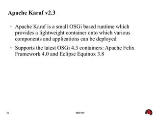 21 RED HAT
Apache Karaf v2.3
● Apache Karaf is a small OSGi based runtime which
provides a lightweight container onto which various
components and applications can be deployed
● Supports the latest OSGi 4.3 containers: Apache Felix
Framework 4.0 and Eclipse Equinox 3.8
 