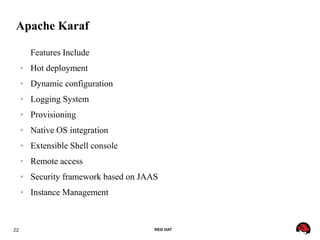 22 RED HAT
Apache Karaf
Features Include
● Hot deployment
● Dynamic configuration
● Logging System
● Provisioning
● Native OS integration
● Extensible Shell console
● Remote access
● Security framework based on JAAS
● Instance Management
 