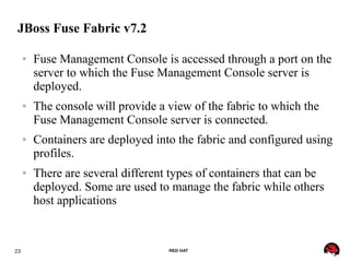 23 RED HAT
JBoss Fuse Fabric v7.2
● Fuse Management Console is accessed through a port on the
server to which the Fuse Management Console server is
deployed.
● The console will provide a view of the fabric to which the
Fuse Management Console server is connected.
● Containers are deployed into the fabric and configured using
profiles.
● There are several different types of containers that can be
deployed. Some are used to manage the fabric while others
host applications
 