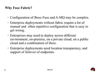 24 RED HAT
Why Fuse Fabric?
● Configuration of Jboss Fuse and A-MQ may be complex.
● Enterprise deployments without fabric require a lot of
manual and often repetitive configuration that is easy to
get wrong.
● Enterprises may need to deploy across different
environment, on-premise, on a private cloud, on a public
cloud and a combination of these.
● Enterprise deployments need location transparency, and
support of failover of endpoints.
 
