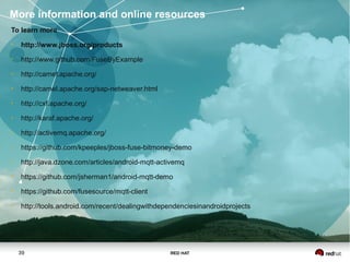 RED HAT39
To learn more
• http://www.jboss.org/products
• http://www.github.com/FuseByExample
• http://camel.apache.org/
• http://camel.apache.org/sap-netweaver.html
• http://cxf.apache.org/
• http://karaf.apache.org/
• http://activemq.apache.org/
• https://github.com/kpeeples/jboss-fuse-bitmoney-demo
• http://java.dzone.com/articles/android-mqtt-activemq
• https://github.com/jsherman1/android-mqtt-demo
• https://github.com/fusesource/mqtt-client
• http://tools.android.com/recent/dealingwithdependenciesinandroidprojects
More information and online resources
 