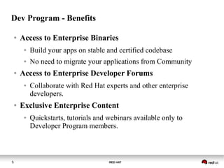 RED HAT5
Dev Program - Benefits
● Access to Enterprise Binaries
● Build your apps on stable and certified codebase
● No need to migrate your applications from Community
● Access to Enterprise Developer Forums
● Collaborate with Red Hat experts and other enterprise
developers.
● Exclusive Enterprise Content
● Quickstarts, tutorials and webinars available only to
Developer Program members.
 