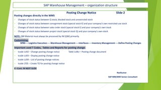 SAP Warehouse Management – organization structure
Posting Change Notice Slide 2
Posting changes directly in the WMS
✓ Changes of stock status between Q stock, blocked stock and unrestricted stock
✓ Changes of stock status between consignment stock (special stock K) and your company’s own restricted-use stock
✓ Changes of stock status between sales order stock (special stock E) and your company’s own stock
✓ Changes of stock status between project stock (special stock Q) and your company’s own stock.
NOTE: QM Material must always be processed by IM (QM) primarily.
Customizing:
SPR0-----Logistics Execution-----Warehouse Management-----Interfaces-----Inventory Management-----Define Posting Changes
Important used T Codes, Tables and Reports for posting change:
✓ tcode LU02 – Change posting change notice Table LUBU – Posting change document
✓ tcode LU03 – Display posting change notice
✓ tcode LU04 – List of posting change notices
✓ tcode LT05 – Create TO for posting change notice
X –Cont. IN NEXT SLIDE
Ravikumar
SAP MM/WM Senior Consultant
 