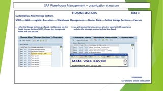 SAP Warehouse Management – organization structure
STORAGE SECTIONS Slide 3
Customizing a New Storage Sections
SPRO-----IMG-----Logistics Execution-----Warehouse Management-----Master Data-----Define Storage Sections-----Execute
1. After the Storage Sections are Saved , Go Back and see the 2. you will receive the below screen which is Saved with Changed area
Saved Storage Sections WMY , Change the Storage area and also the Message received as Data Was Saved.
Name and click on Save.
RAVIKUMAR.
SAP MM/WM SENIOR CONSULTANT
 