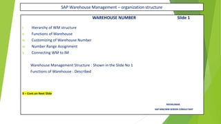 SAP Warehouse Management – organization structure
WAREHOUSE NUMBER Slide 1
I. Hierarchy of WM structure
II. Functions of Warehouse
III. Customizing of Warehouse Number
IV. Number Range Assignment
V. Connecting WM to IM
Warehouse Management Structure : Shown in the Slide No 1
Functions of Warehouse : Described
X – Cont.on Next Slide
RAVIKUMAR.
SAP MM/WM SENIOR CONSULTANT
 