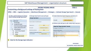 SAP Warehouse Management – organization structure
DEFINE PICKING AREAS Slide 1
Customizing a Background settings of Picking Area
SPRO-----IMG-----Logistics Execution-----Warehouse Management-----Strategies-----Activate Storage Type Search-----Execute
01. Menu path for Background settings 02.Storage Type Search screen will open 03. Select Determine Search Sequence and click on it
Click on Activate Storage Type Search
04. Below screen will open to edit , before that it asks for X
X – Asks for the Storage type Indicators
RAVIKUMAR.
SAP MM/WM SENIOR CONSULTANT
 