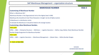 SAP Warehouse Management – organization structure
WAREHOUSE NUMBER Slide 2
Customizing of Warehouse Number
What is a Warehouse No?
Warehouse Number is the Organizational Unit at the highest level in WM.
Warehouse No should be of only Three Characters in length. Can be of Alpha numeric
A Warehouse is a distribution centre
To Activate the Warehouse it should be linked to the storage location.
Customizing a New Warehouse Number..
Menu path:
SPRO-----IMG-----Enterprise Structure-----Definition-----Logistics Execution-----Define, Copy, Delete, Check Warehouse Number.
Number Range Assignment for Warehouse Number’
Menu path:
SPRO-----IMG-----Logistics Execution-----Warehouse Management-----Master Data-----Define Number Ranges
X – Cont. on Next Slide
RAVIKUMAR.
SAP MM/WM SENIOR CONSULTANT
 
