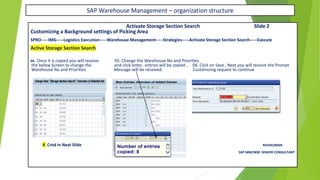 SAP Warehouse Management – organization structure
Activate Storage Section Search Slide 2
Customizing a Background settings of Picking Area
SPRO-----IMG-----Logistics Execution-----Warehouse Management-----Strategies-----Activate Storage Section Search-----Execute
Active Storage Section Search
04. Once it is copied you will receive 05. Change the Warehouse No and Priorities
the below Screen to change the and click enter, entries will be copied , 06. Click on Save , Next you will receive the Prompt
Warehouse No and Priorities Message will be received. Customizing request to continue
X Cntd in Next Slide RAVIKUMAR.
SAP MM/WM SENIOR CONSULTANT
 