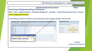 SAP Warehouse Management – organization structure
Activate Storage Section Search Slide 3
Customizing a Background settings of Picking Area
SPRO-----IMG-----Logistics Execution-----Warehouse Management-----Strategies-----Activate Storage Section Search-----Execute
Active Storage Section Search
4. After Clicking on Continue in Prompt for Customizing request you will receive the message as Data was Saved
RAVIKUMAR.
SAP MM/WM SENIOR CONSULTANT
 